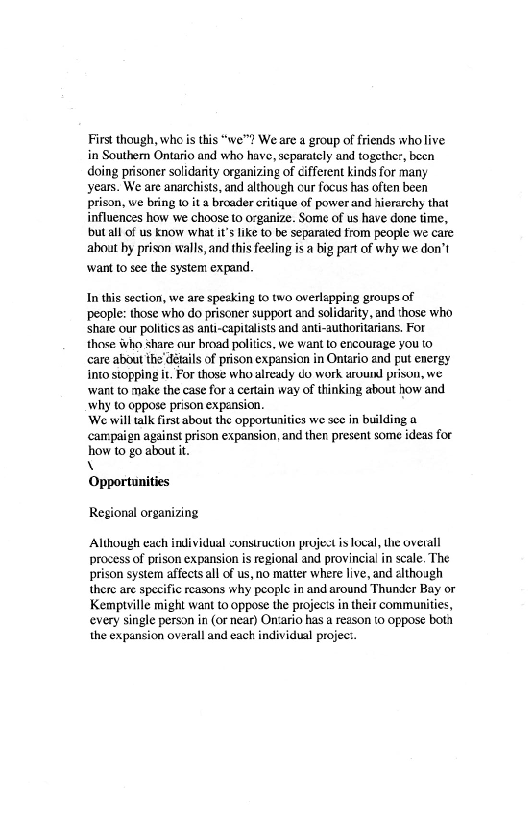 First though, who is this “we? We are a group of friends who live
in Southem Ontario and who have, separately and togethes, been
doing prisoner solidarity organizing of cifferent kinds for many
years. We are anarchists, and although cur focus has often been
prison, we bring to ita broader critique of power and hierarchy that
influences how we choose to organize. Some of us have done time,
but all of us know what its lke to be separated from people we care
about hy prison walls, and this feeling isa big part of why we don’t

want to see the system: expand

 

In this section, we are speaking to two overlapping groups of
people: those who do prisoner support and solidarity, and those who
share our politics as anti-capitalists and anti-authoritarians. For
those iwho Share our broad politics. we want to encourage you to
care about the’ détails of prison expansion in Ontario and put energy
into stopping it. For those who alreauly Jo work urouixl prison, we
wart to make the case for a certain way of thinking about how and.
‘why fo oppose prison expansion.

We will talk first about the opportunities we see in building a
‘campaign against prison expansion, and ther present some ideas for
hhow to go about it.

\\

 

  

Opportunities
Regional organizing

Although exch individual construction project is local, the overall
process of prison expansion is regional and provincial in scale, The
prison system affects all of us, no matter where live, and elthoagh
there are specific reasons why people in and around Thunder Bay or
Kemptville might want to oppose the projects in their communities,
every single person in (or near) Onvario has a reason to oppose both
the expansion overall and each individual projec.
